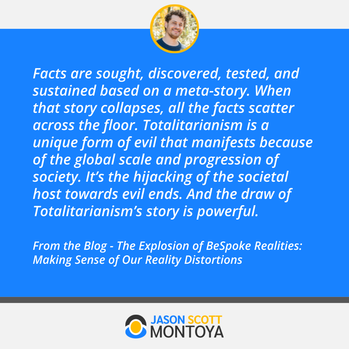 Facts are sought, discovered, tested, and sustained based on a meta-story. When that story collapses, all the facts scatter across the floor. Totalitarianism is a unique form of evil that manifests because of the global scale and progression of society. It’s the hijacking of the societal host towards evil ends. And the draw of Totalitarianism’s story is powerful.  From the Blog - The Explosion of BeSpoke Realities: Making Sense of Our Reality Distortions