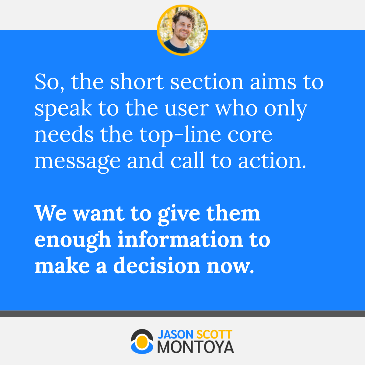 So, the short section aims to speak to the user who only needs the top-line core message and call to action.   We want to give them enough information to make a decision now. 