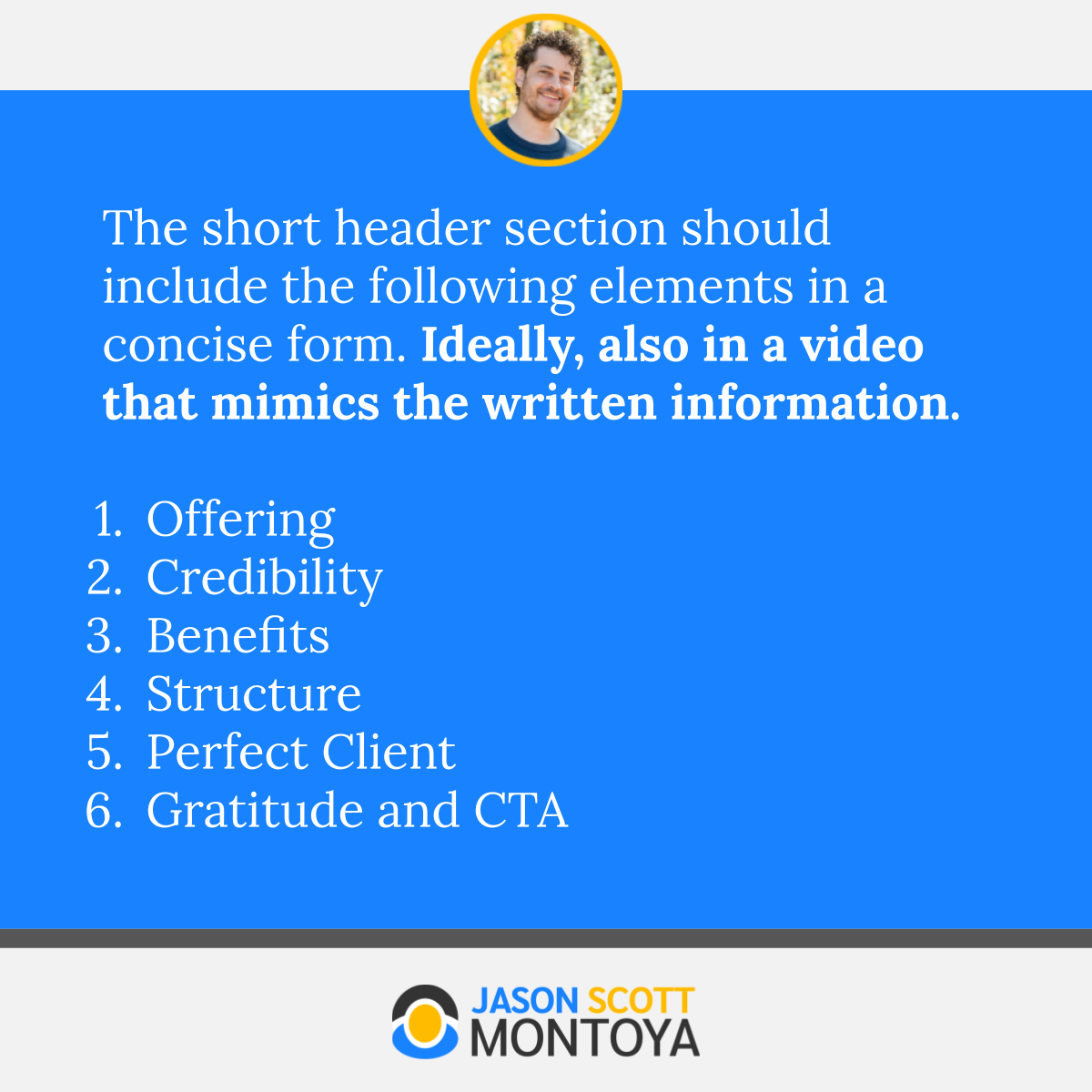 The short header section should include the following elements in a concise form. Ideally, also in a video that mimics the written information.  Offering  Credibility Benefits Structure Perfect Client Gratitude and CTA