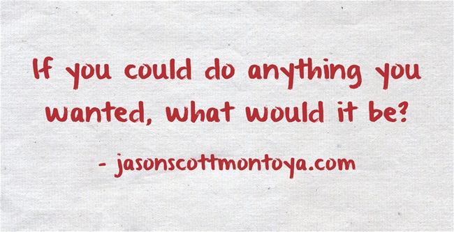 If you could do anything you wanted, what would it be?