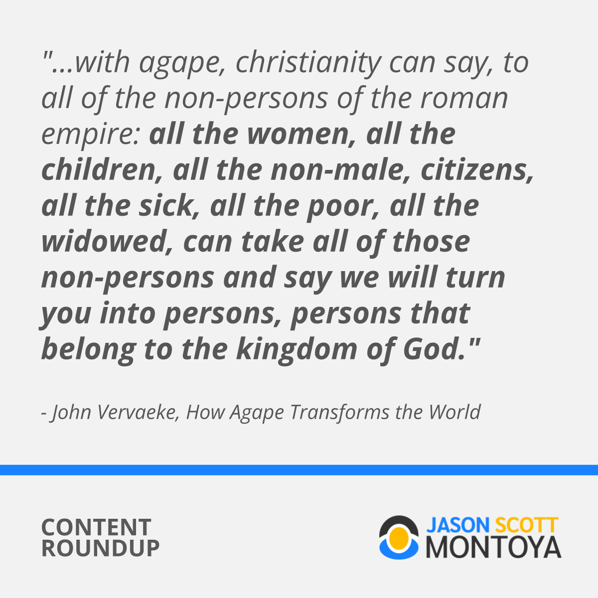 "with agape (love), christianity can say, to all of the non-persons of the roman empire: all the women, all the children, all the non-male, citizens, all the sick, all the poor, all the widowed, can take all of those non-persons and say we will turn you into persons, persons that belong to the kingdom of God." - John Vervaeke