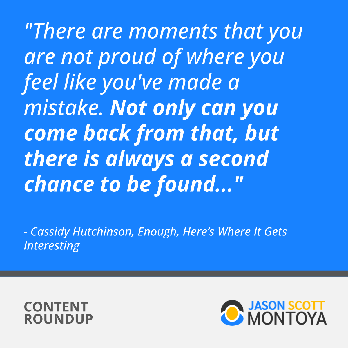 "There are moments that you are not proud of where you feel like you've made a mistake. Not only can you come back from that, but there is always a second chance to be found..."  - Cassidy Hutchinson, Enough, Here’s Where It Gets Interesting