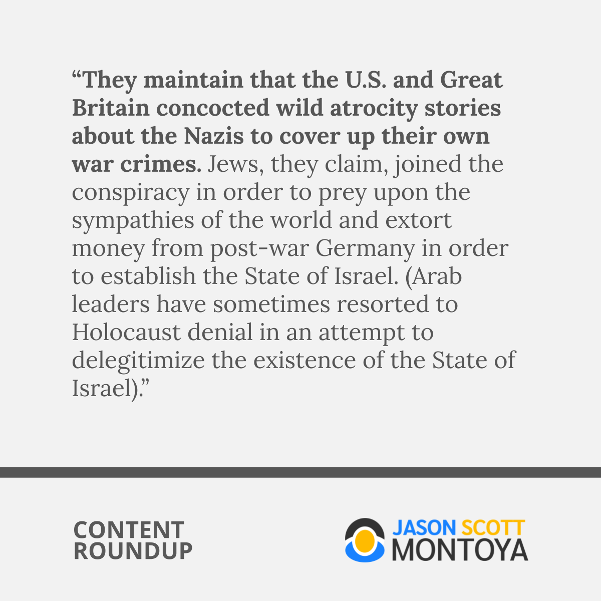 “They maintain that the U.S. and Great Britain concocted wild atrocity stories about the Nazis to cover up their own war crimes. Jews, they claim, joined the conspiracy in order to prey upon the sympathies of the world and extort money from post-war Germany in order to establish the State of Israel. (Arab leaders have sometimes resorted to Holocaust denial in an attempt to delegitimize the existence of the State of Israel).”