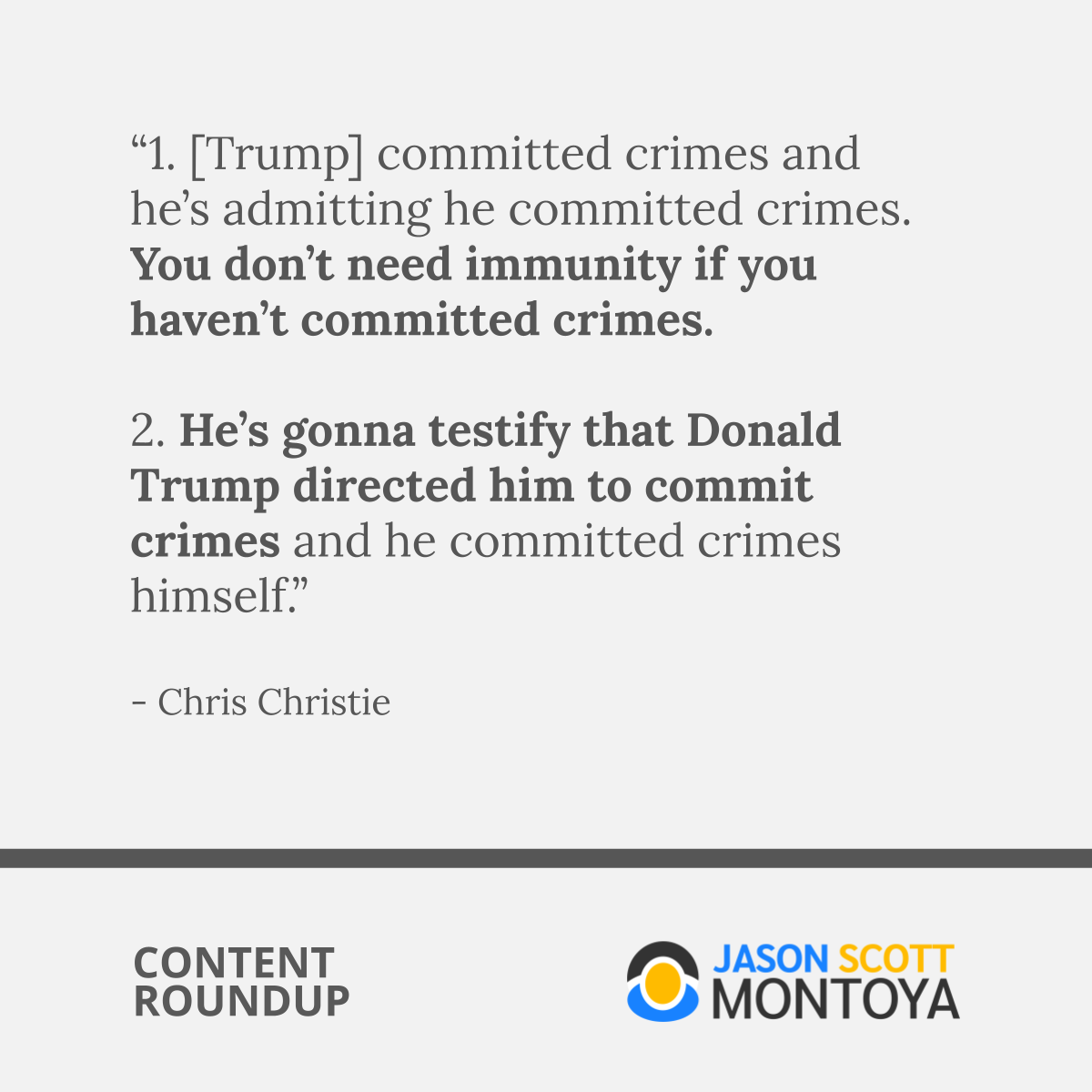 “1. [Trump] committed crimes and he’s admitting he committed crimes. You don’t need immunity if you haven’t committed crimes.   2. He’s gonna testify that Donald Trump directed him to commit crimes and he committed crimes himself.”  - Chris Christie