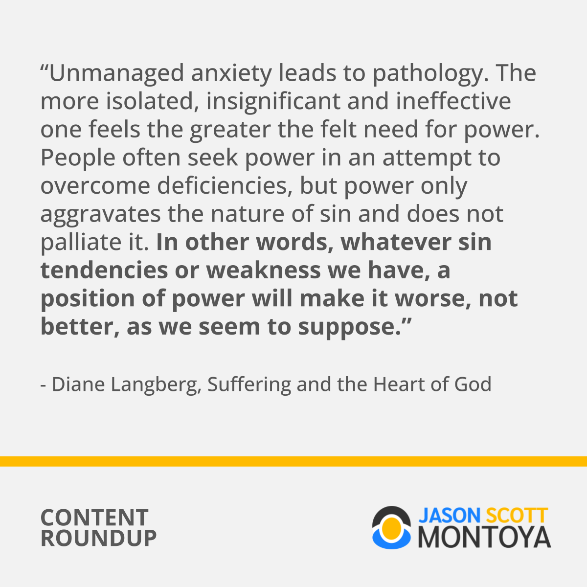 “Unmanaged anxiety leads to pathology. The more isolated, insignificant and ineffective one feels the greater the felt need for power. People often seek power in an attempt to overcome deficiencies, but power only aggravates the nature of sin and does not palliate it. In other words, whatever sin tendencies or weakness we have, a position of power will make it worse, not better, as we seem to suppose.” - Diane Langberg