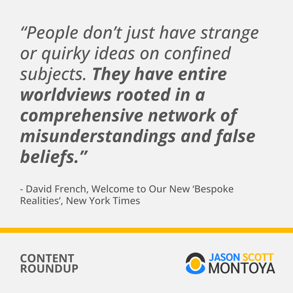 “People don’t just have strange or quirky ideas on confined subjects. They have entire worldviews rooted in a comprehensive network of misunderstandings and false beliefs.” - David French, Welcome to Our New ‘Bespoke Realities’