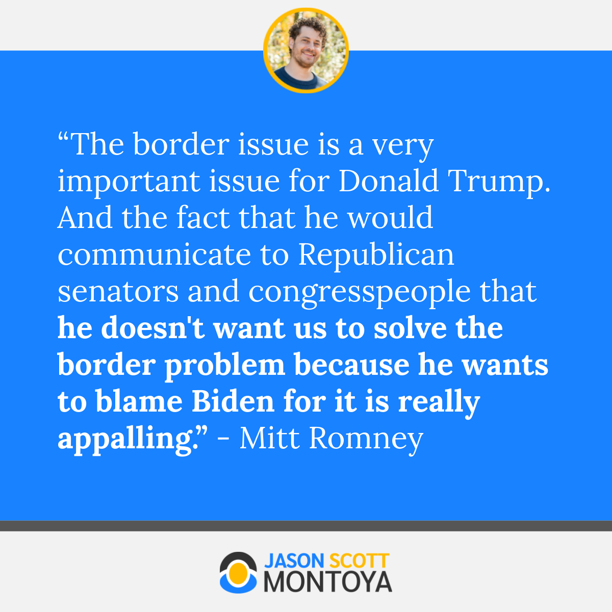 “The border issue is a very important issue for Donald Trump. And the fact that he would communicate to Republican senators and congresspeople that he doesn't want us to solve the border problem because he wants to blame Biden for it is really appalling.” - Mitt Romney