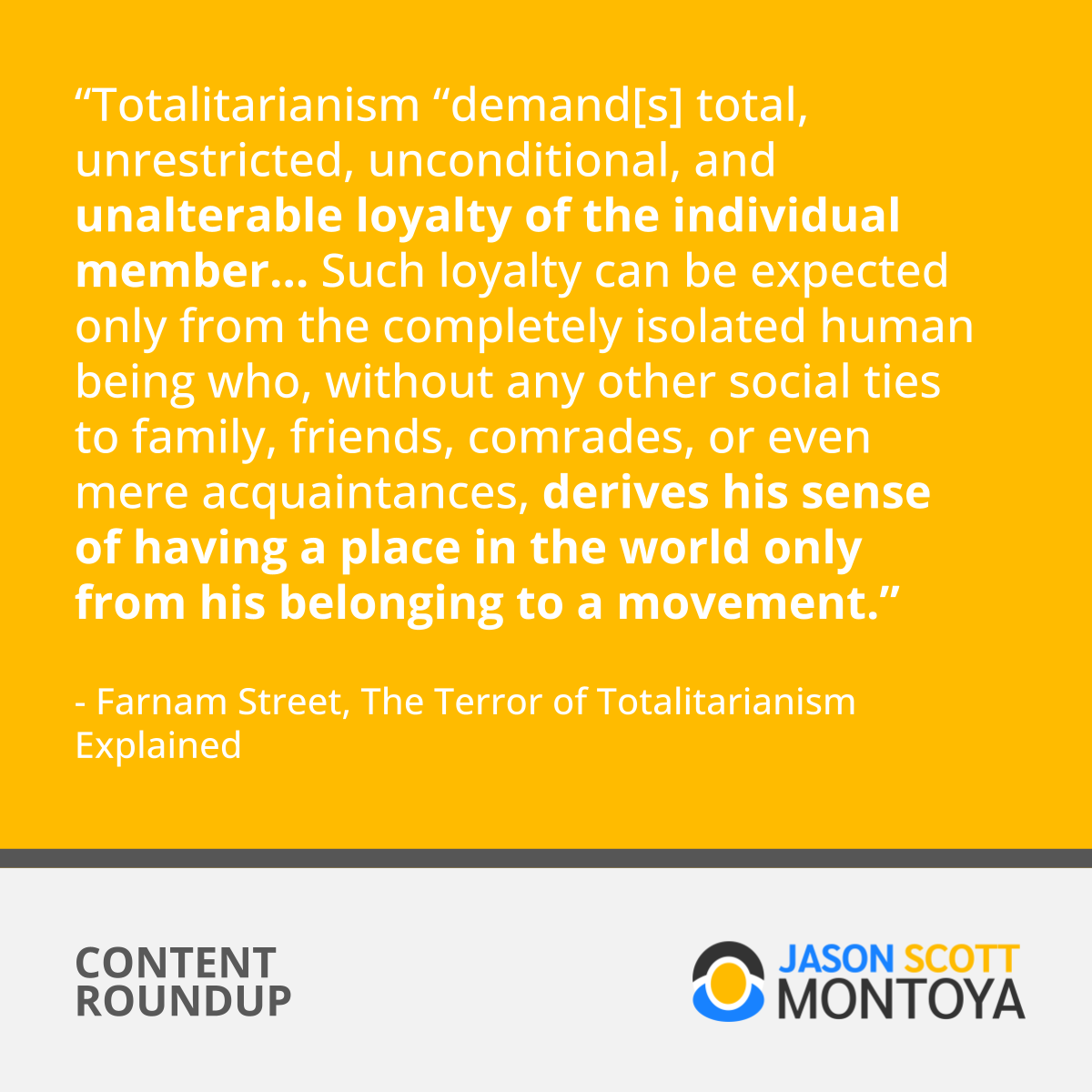 “Totalitarianism “demand[s] total, unrestricted, unconditional, and unalterable loyalty of the individual member… Such loyalty can be expected only from the completely isolated human being who, without any other social ties to family, friends, comrades, or even mere acquaintances, derives his sense of having a place in the world only from his belonging to a movement.”  - Farnam Street, The Terror of Totalitarianism Explained