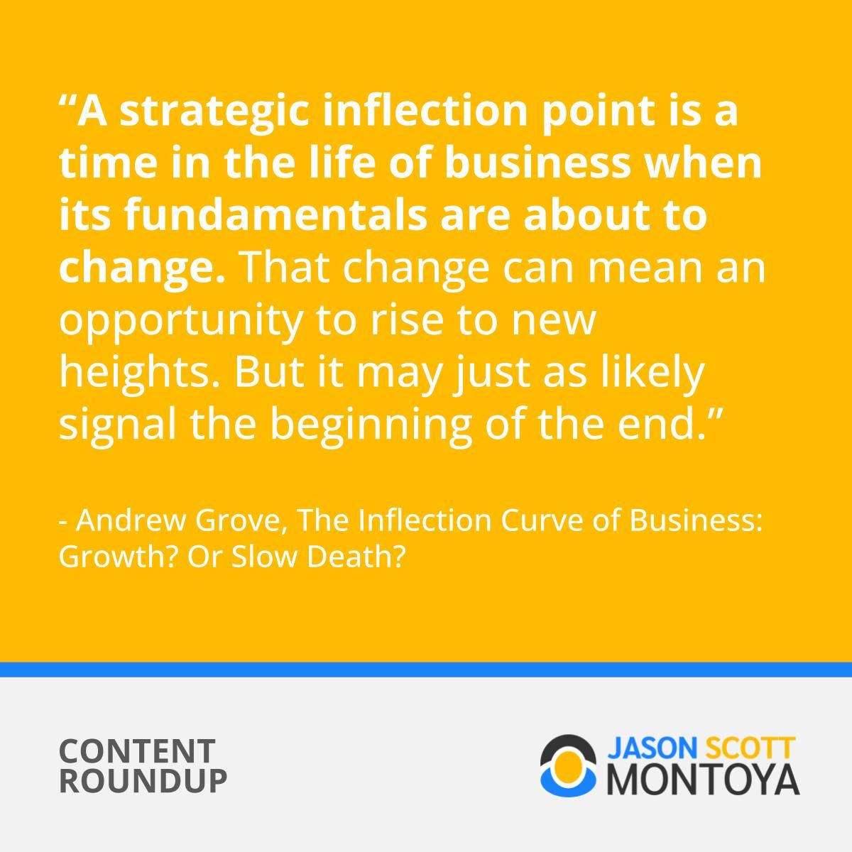 A strategic inflection point is a time in the life of business when its fundamentals are about to change. That change can mean an opportunity to rise to new heights. But it may just as likely signal the beginning of the end.” - Andrew Grove