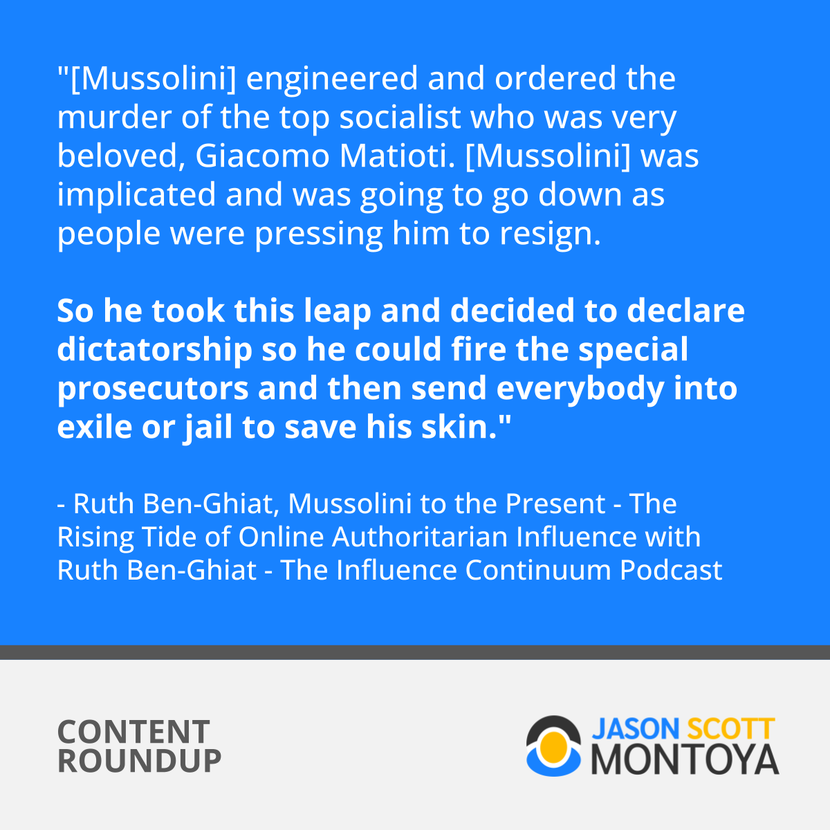 "[Mussolini] engineered and ordered the murder of the top socialist who was very beloved, Giacomo Matioti. [Mussolini] was implicated and was going to go down as people were pressing him to resign. So he took this leap and decided to declare dictatorship so he could fire the special prosecutors and then send everybody into exile or jail to save his skin." - Ruth Ben-Ghiat
