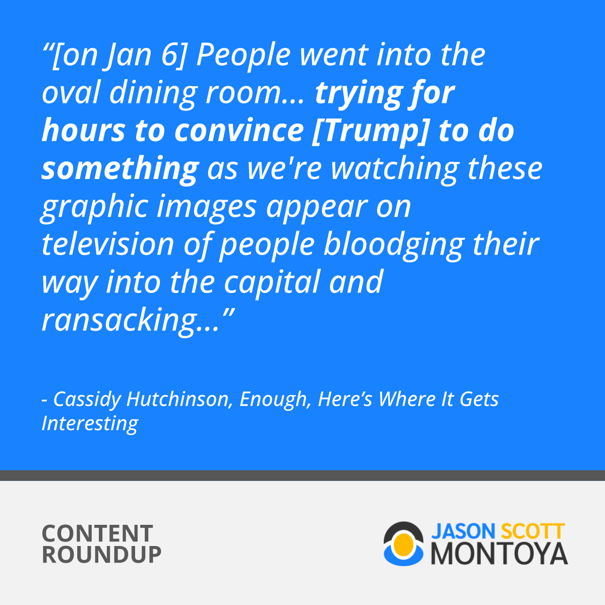 “[on Jan 6] People went into the oval dining room… trying for hours to convince [Trump] to do something as we're watching these graphic images appear on television of people bloodging their way into the capital and ransacking...”  - Cassidy Hutchinson, Enough, Here’s Where It Gets Interesting
