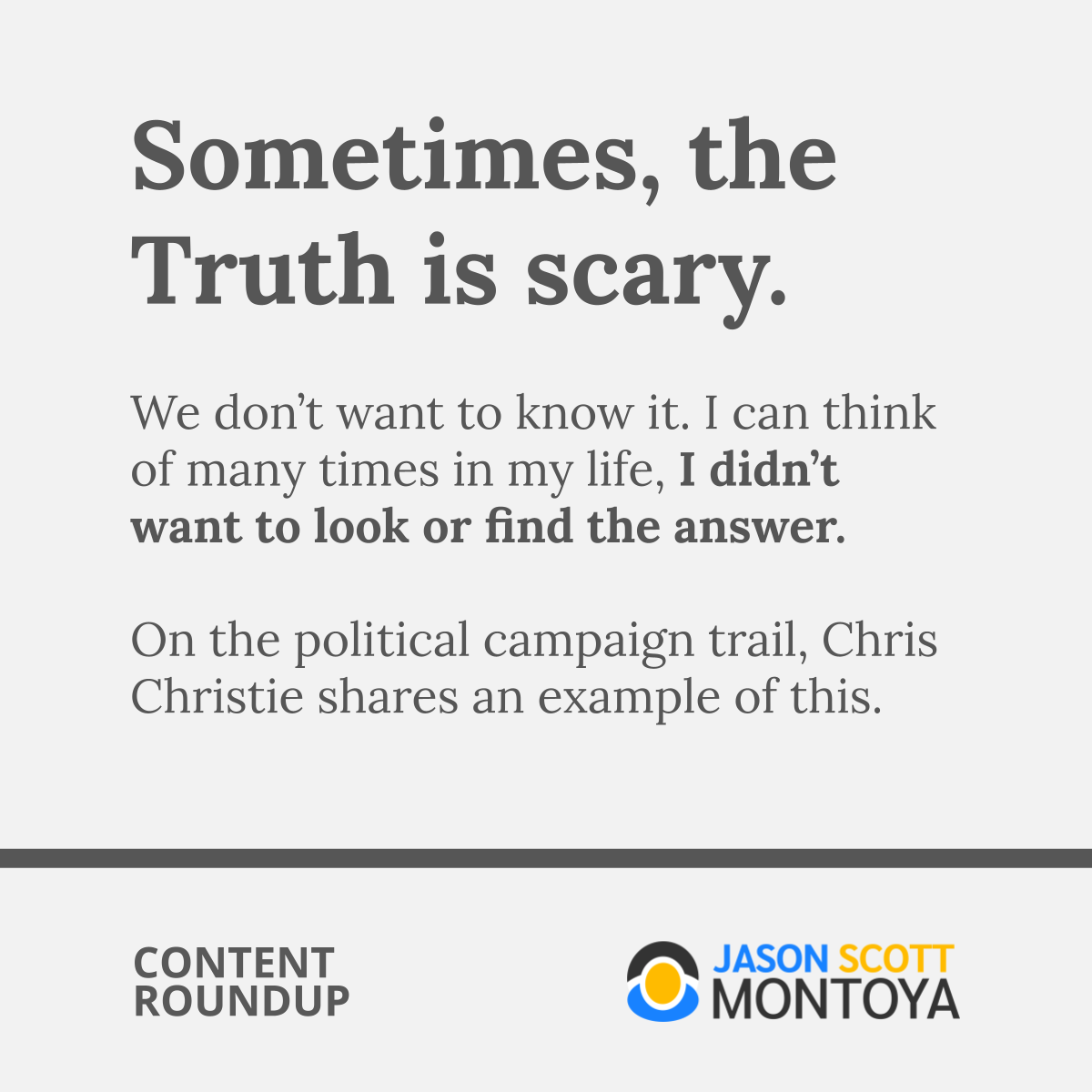 Sometimes, the Truth is scary.  We don’t want to know it. I can think of many times in my life, I didn’t want to look or find the answer.  On the political campaign trail, Chris Christie shares an example of this.