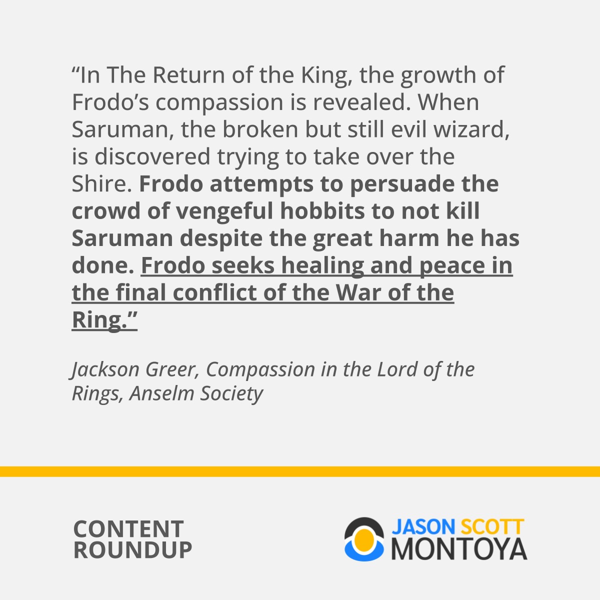 “In The Return of the King, the growth of Frodo’s compassion is revealed. When Saruman, the broken but still evil wizard, is discovered trying to take over the Shire. Frodo attempts to persuade the crowd of vengeful hobbits to not kill Saruman despite the great harm he has done. Frodo seeks healing and peace in the final conflict of the War of the Ring.”  Jackson Greer, Compassion in the Lord of the Rings, Anselm Society