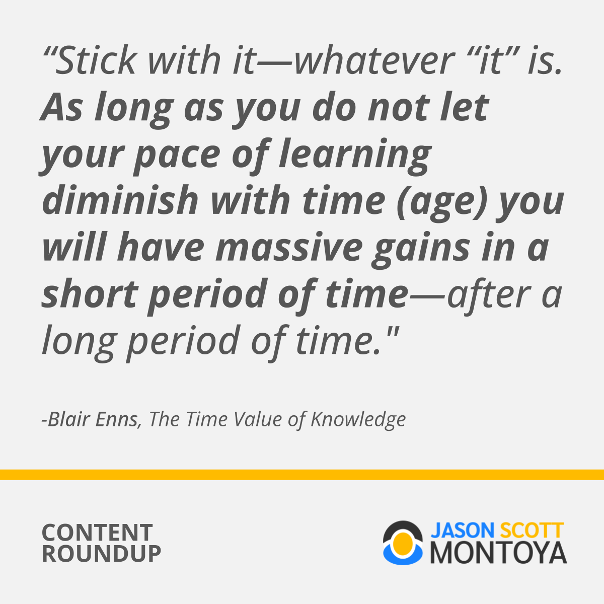 "Stick with it—whatever “it” is. As long as you do not let your pace of learning diminish with time (age) you will have massive gains in a short period of time—after a long period of time." - Blair Enns