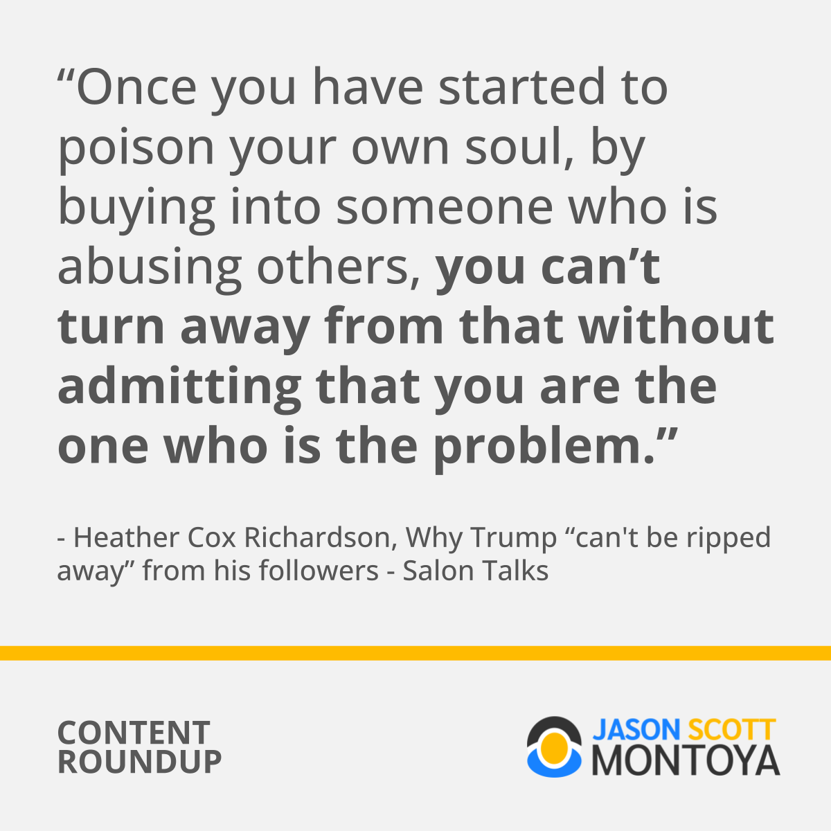 “Once you have started to poison your own soul, by buying into someone who is abusing others, you can’t turn away from that without admitting that you are the one who is the problem.” - Heather Cox Richardson