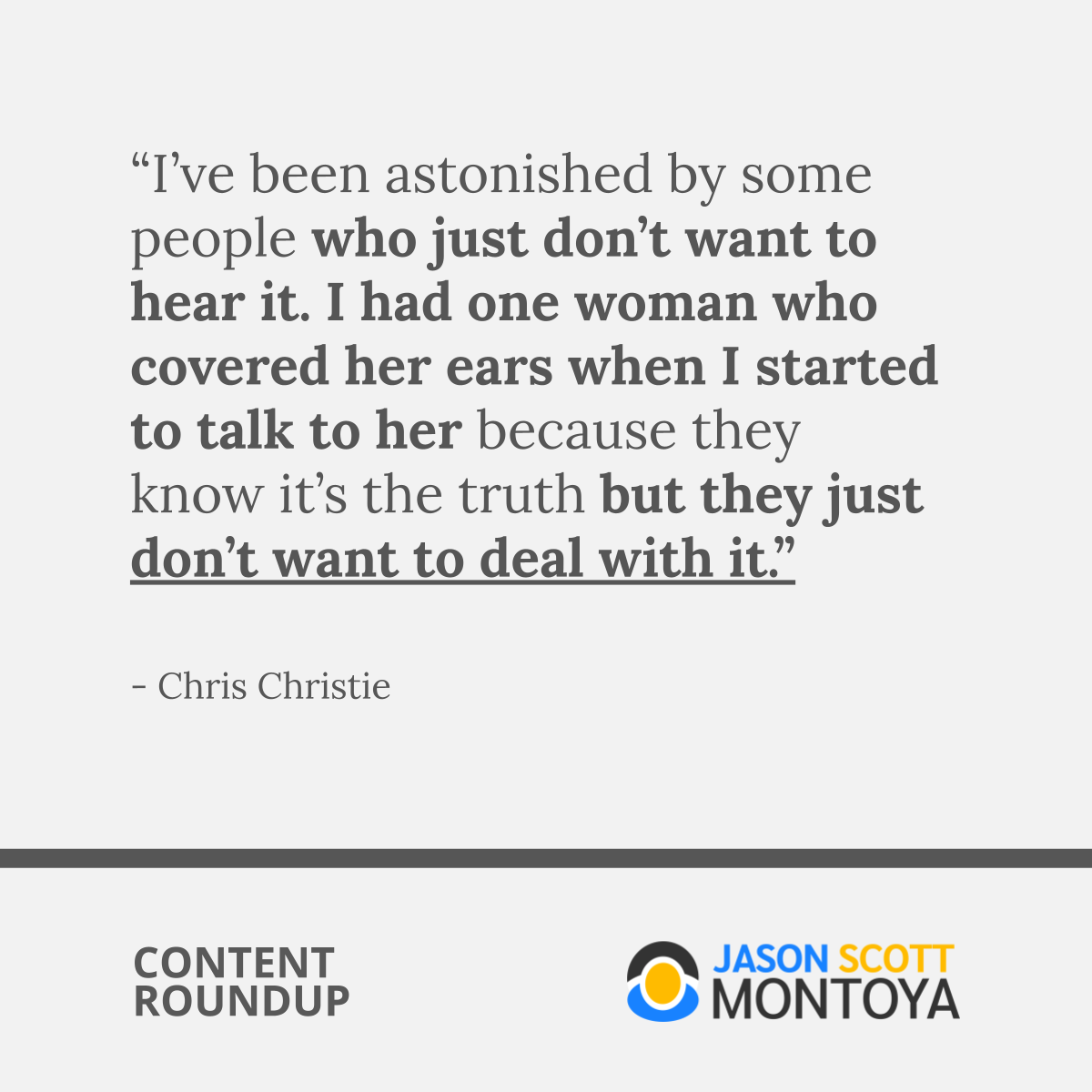 “I’ve been astonished by some people who just don’t want to hear it. I had one woman who covered her ears when I started to talk to her because they know it’s the truth but they just don’t want to deal with it.”  - Chris Christie