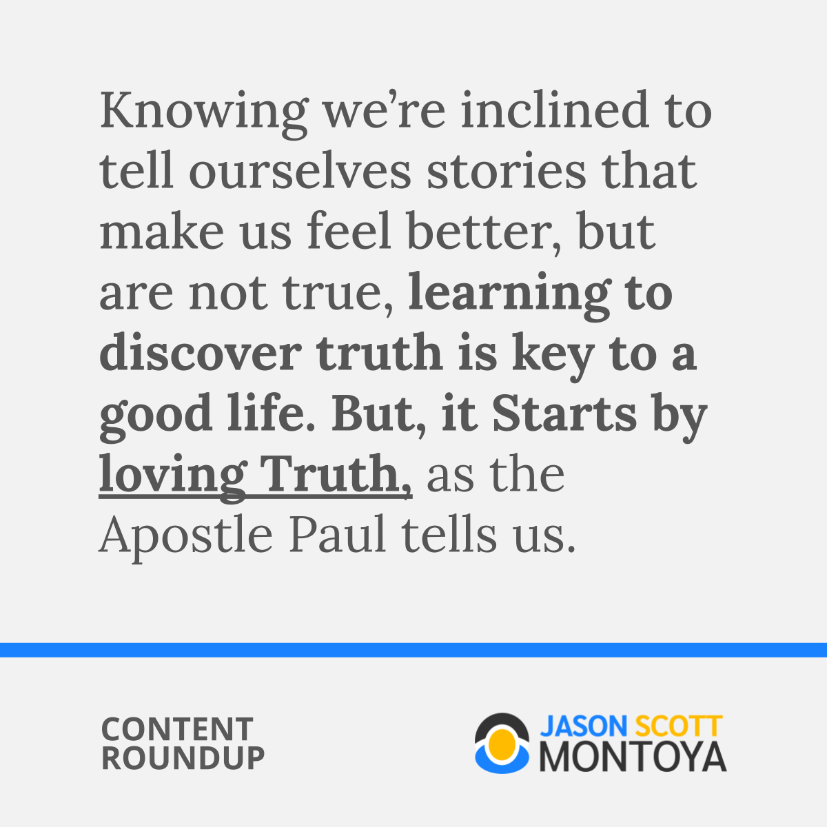 Knowing we’re inclined to tell ourselves stories that make us feel better, but are not true, learning to discover truth is key to a good life. But, it Starts by loving Truth, as the Apostle Paul tells us. 