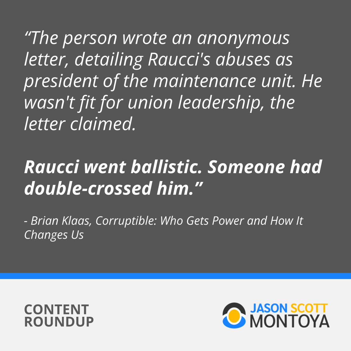 The person wrote an anonymous letter, detailing Raucci's abuses as president of the maintenance unit. He wasn't fit for union leadership, the letter claimed. Raucci went ballistic. Someone had double-crossed him.” - Brian Klaas, Corruptible (Book)