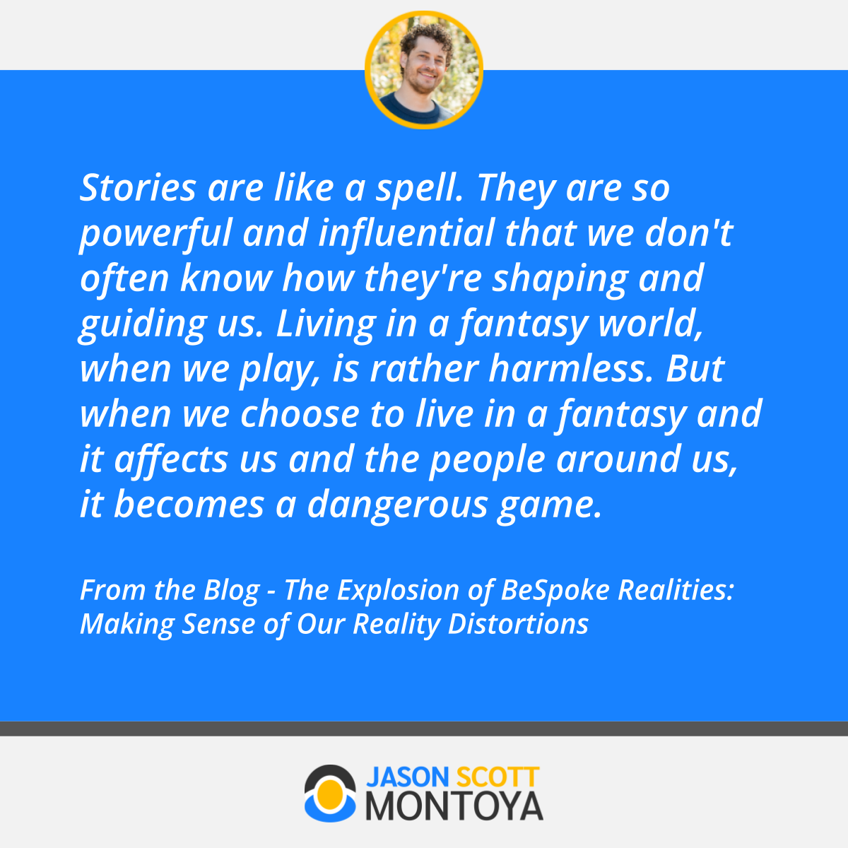 Stories are like a spell. They are so powerful and influential that we don't often know how they're shaping and guiding us. Living in a fantasy world, when we play, is rather harmless. But when we choose to live in a fantasy and it affects us and the people around us, it becomes a dangerous game.  From the Blog - The Explosion of BeSpoke Realities: Making Sense of Our Reality Distortions