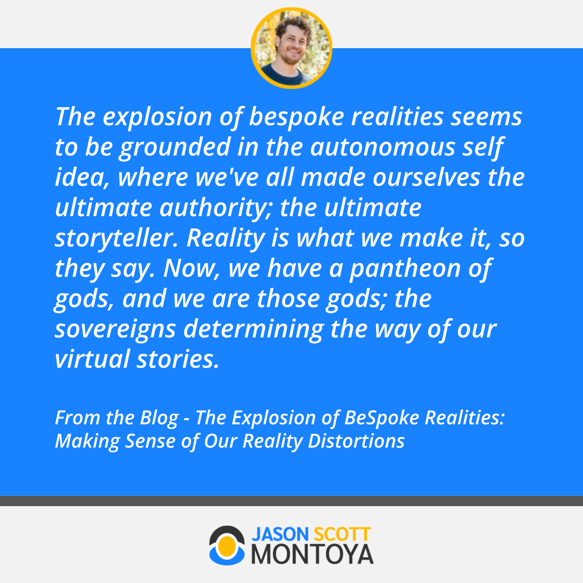 The explosion of bespoke realities seems to be grounded in the autonomous self idea, where we've all made ourselves the ultimate authority; the ultimate storyteller. Reality is what we make it, so they say. Now, we have a pantheon of gods, and we are those gods; the sovereigns determining the way of our virtual stories.  From the Blog - The Explosion of BeSpoke Realities: Making Sense of Our Reality Distortions