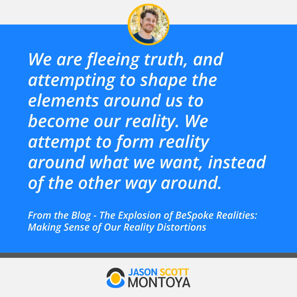 We are fleeing truth, and attempting to shape the elements around us to become our reality. We attempt to form reality around what we want, instead of the other way around.  From the Blog - The Explosion of BeSpoke Realities: Making Sense of Our Reality Distortions