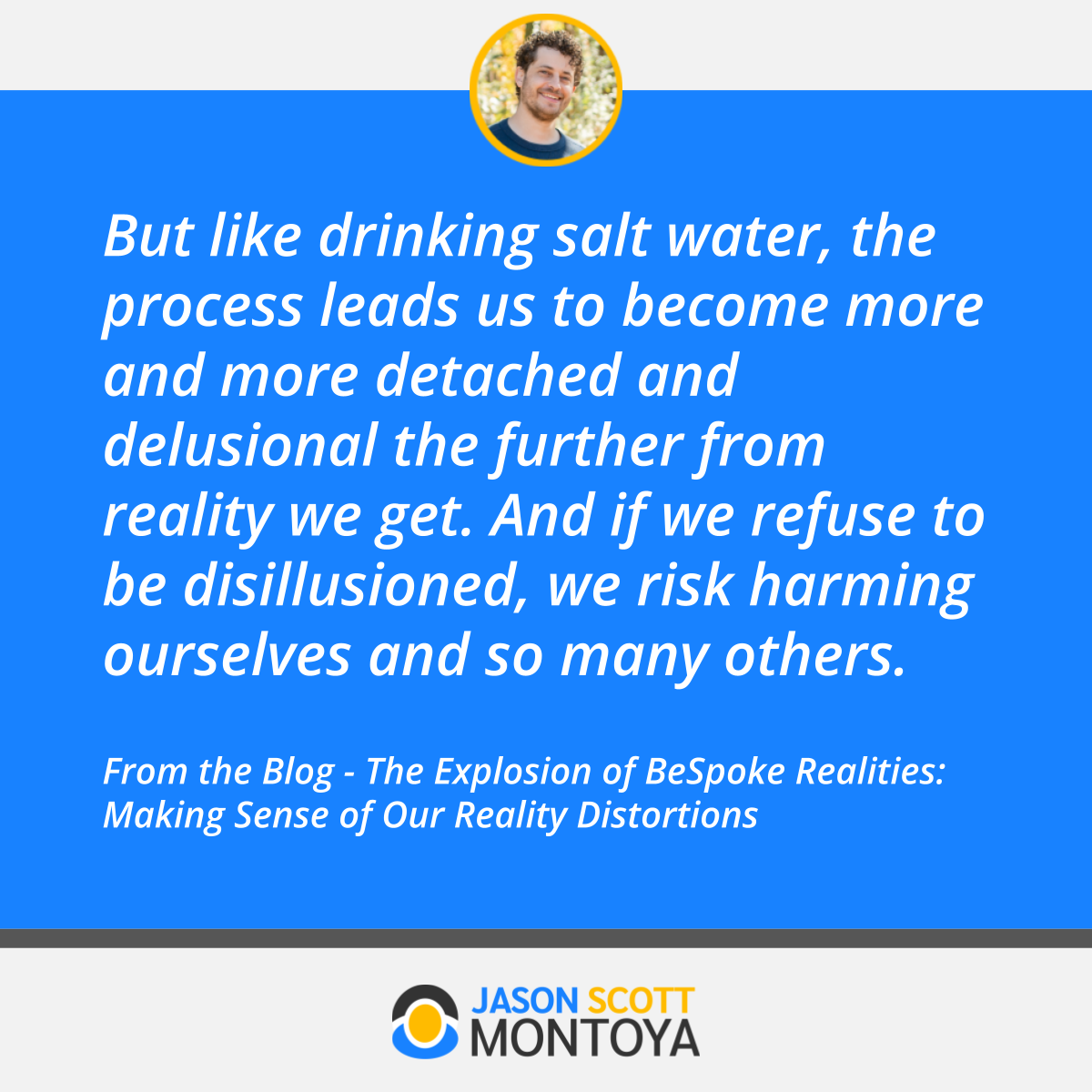 But like drinking salt water, the process leads us to become more and more detached and delusional the further from reality we get. And if we refuse to be disillusioned, we risk harming ourselves and so many others.  From the Blog - The Explosion of BeSpoke Realities: Making Sense of Our Reality Distortions
