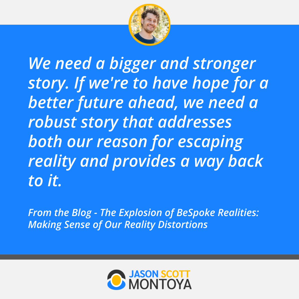 We need a bigger and stronger story. If we're to have hope for a better future ahead, we need a robust story that addresses both our reason for escaping reality and provides a way back to it.  From the Blog - The Explosion of BeSpoke Realities: Making Sense of Our Reality Distortions