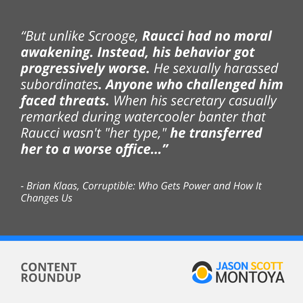 “But unlike Scrooge, Raucci had no moral awakening. Instead, his behavior got progressively worse. He sexually harassed subordinates. Anyone who challenged him faced threats. When his secretary casually remarked during watercooler banter that Raucci wasn't 