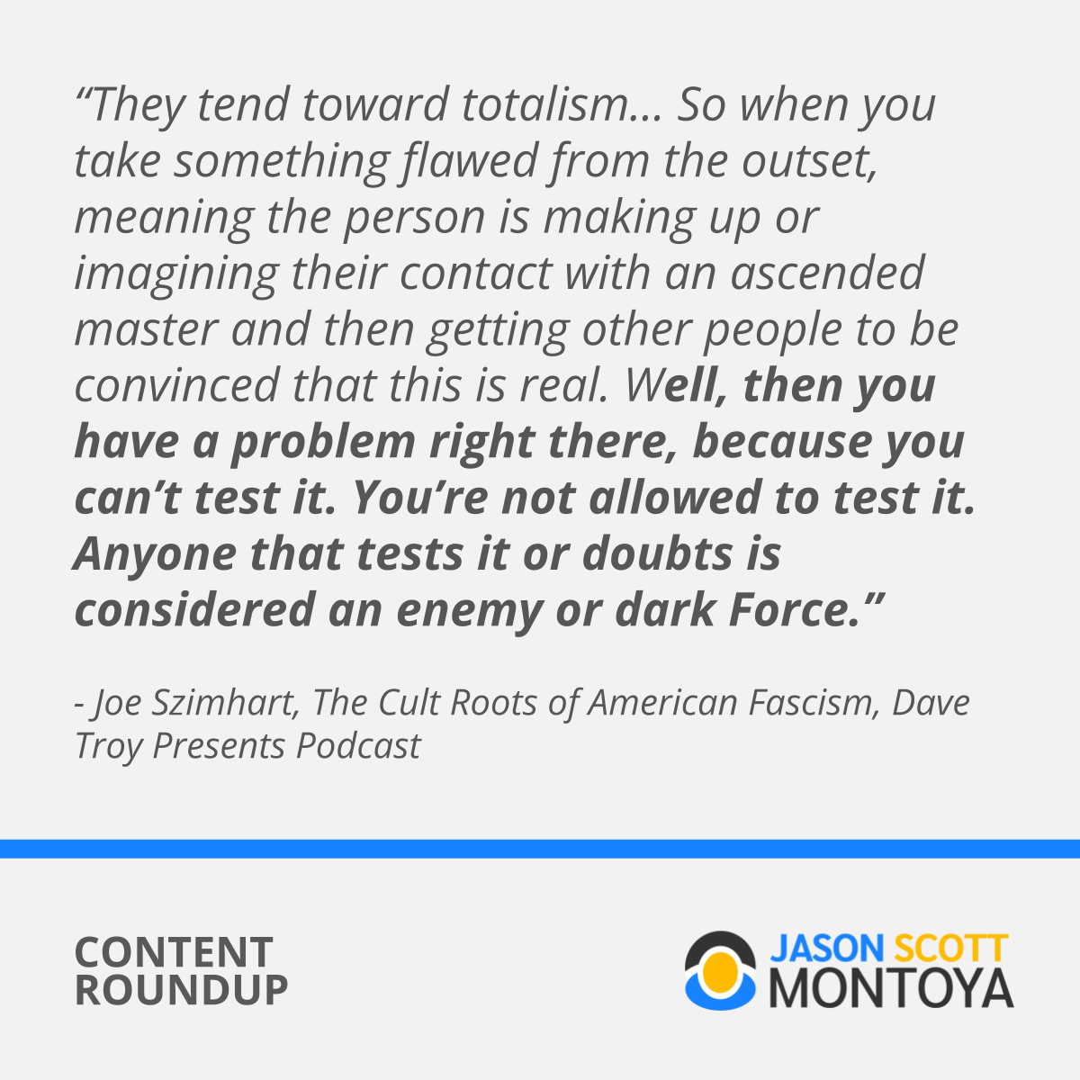 “They tend toward totalism… So when you take something flawed from the outset, meaning the person is making up or imagining their contact with an ascended master and then getting other people to be convinced that this is real. Well, then you have a problem right there, because you can’t test it. You’re not allowed to test it. Anyone that tests it or doubts is considered an enemy or dark Force.” - Joe Szimhart