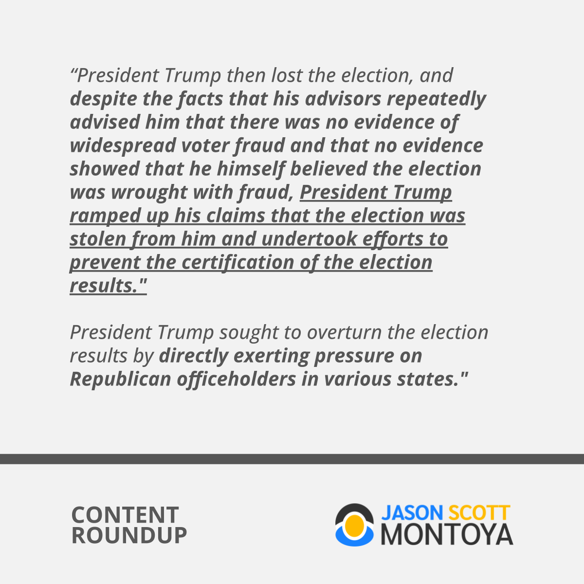 “President Trump then lost the election, and despite the facts that his advisors repeatedly advised him that there was no evidence of widespread voter fraud and that no evidence showed that he himself believed the election was wrought with fraud, President Trump ramped up his claims that the election was stolen from him and undertook efforts to prevent the certification of the election results.
