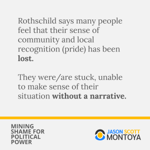 Rothschild says many people feel that their sense of community and local recognition (pride) has been lost. 

They were/are stuck, unable to make sense of their situation without a narrative.
