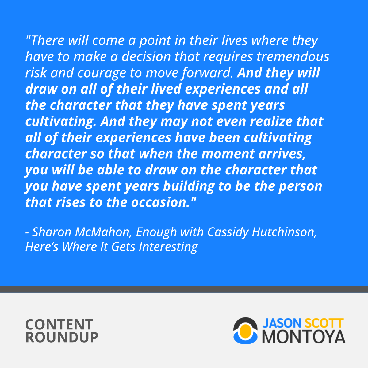 "There will come a point in their lives where they have to make a decision that requires tremendous risk and courage to move forward. And they will draw on all of their lived experiences and all the character that they have spent years cultivating. And they may not even realize that all of their experiences have been cultivating character so that when the moment arrives, you will be able to draw on the character that you have spent years building to be the person that rises to the occasion."  - Sharon McMahon, Enough with Cassidy Hutchinson, Here’s Where It Gets Interesting