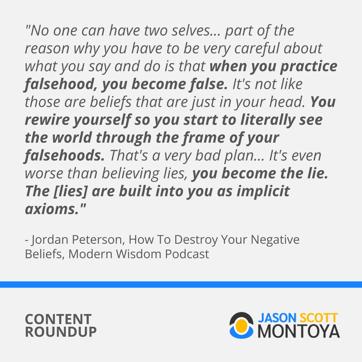 "No one can have two selves... part of the reason why you have to be very careful about what you say and do is that when you practice falsehood, you become false. It's not like those are beliefs that are just in your head. You rewire yourself so you start to literally see the world through the frame of your falsehoods. That's a very bad plan... It's even worse than believing lies, you become the lie. The [lies] are built into you as implicit axioms."  - Jordan Peterson, How To Destroy Your Negative Beliefs, Modern Wisdom Podcast