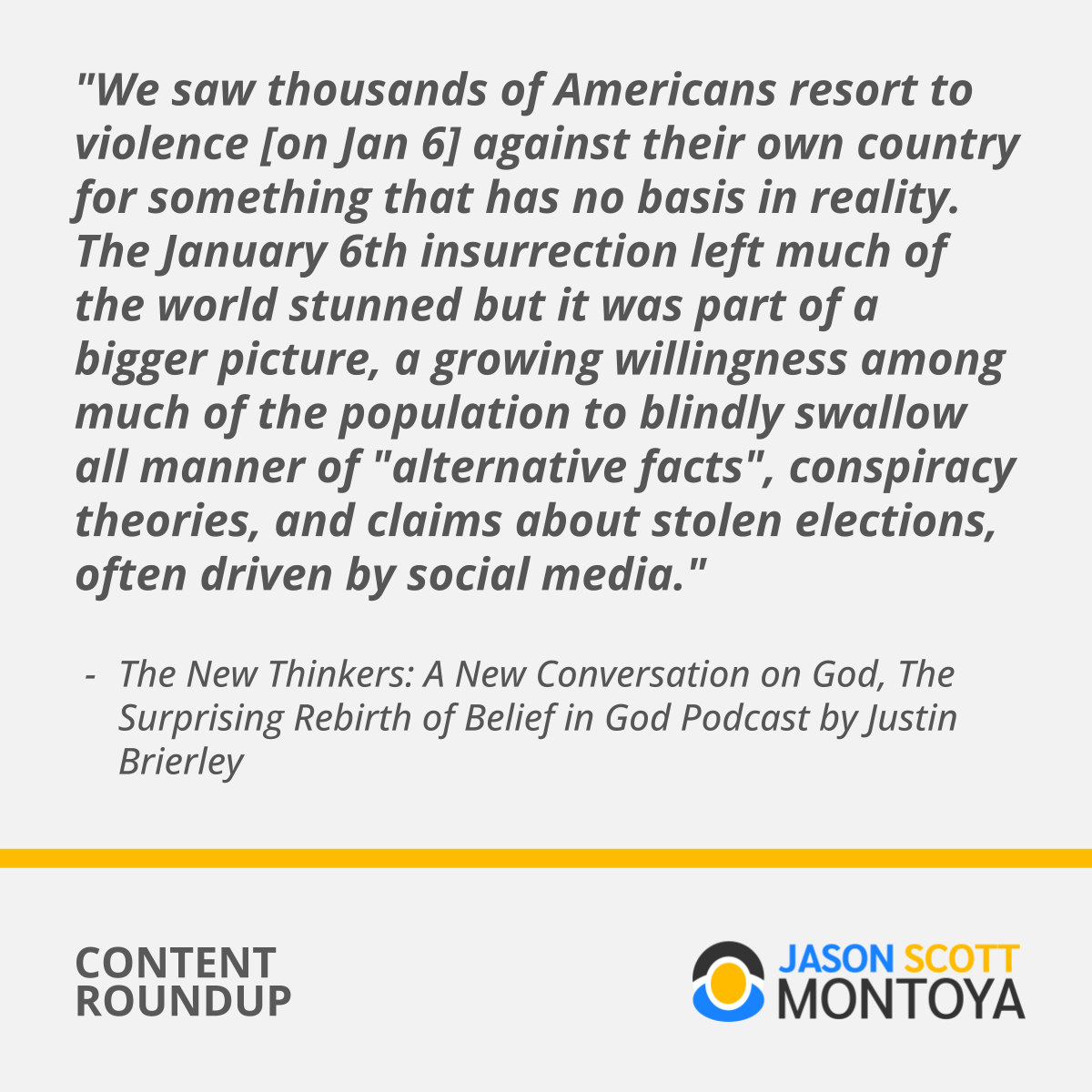 "We saw thousands of Americans resort to violence [on Jan 6] against their own country for something that has no basis in reality. The January 6th insurrection left much of the world stunned but it was part of a bigger picture, a growing willingness among much of the population to blindly swallow all manner of "alternative facts", conspiracy theories, and claims about stolen elections, often driven by social media."  The New Thinkers: A New Conversation on God, The Surprising Rebirth of Belief in God Podcast by Justin Brierley