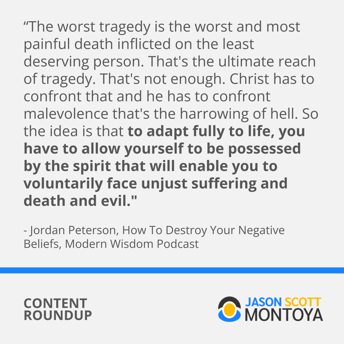 “The worst tragedy is the worst and most painful death inflicted on the least deserving person. That's the ultimate reach of tragedy. That's not enough. Christ has to confront that and he has to confront malevolence that's the harrowing of hell. So the idea is that to adapt fully to life, you have to allow yourself to be possessed by the spirit that will enable you to voluntarily face unjust suffering and death and evil."  - Jordan Peterson, How To Destroy Your Negative Beliefs, Modern Wisdom Podcast