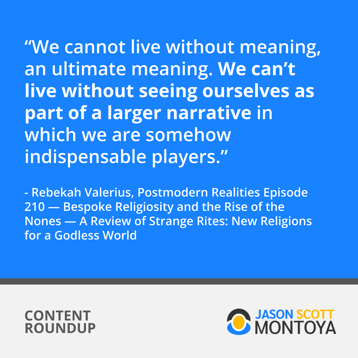 “We cannot live without meaning, an ultimate meaning. We can’t live without seeing ourselves as part of a larger narrative in which we are somehow indispensable players.” - Rebekah Valerius