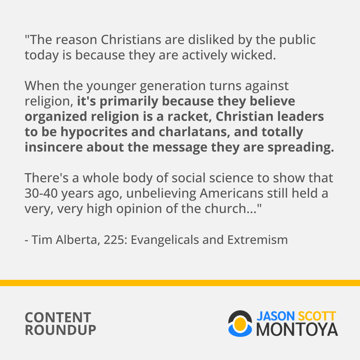 "The reason Christians are disliked by the public today is because they are actively wicked. When the younger generation turns against religion, it's primarily because they believe organized religion is a racket, Christian leaders to be hypocries and charlatans, and totaly insincere about the messsage they are spreading. There's a whole body of social science to show that 30-40 years ago, unbelieving Americans still held a very, very high opinion of the church..." - Tim Alberta