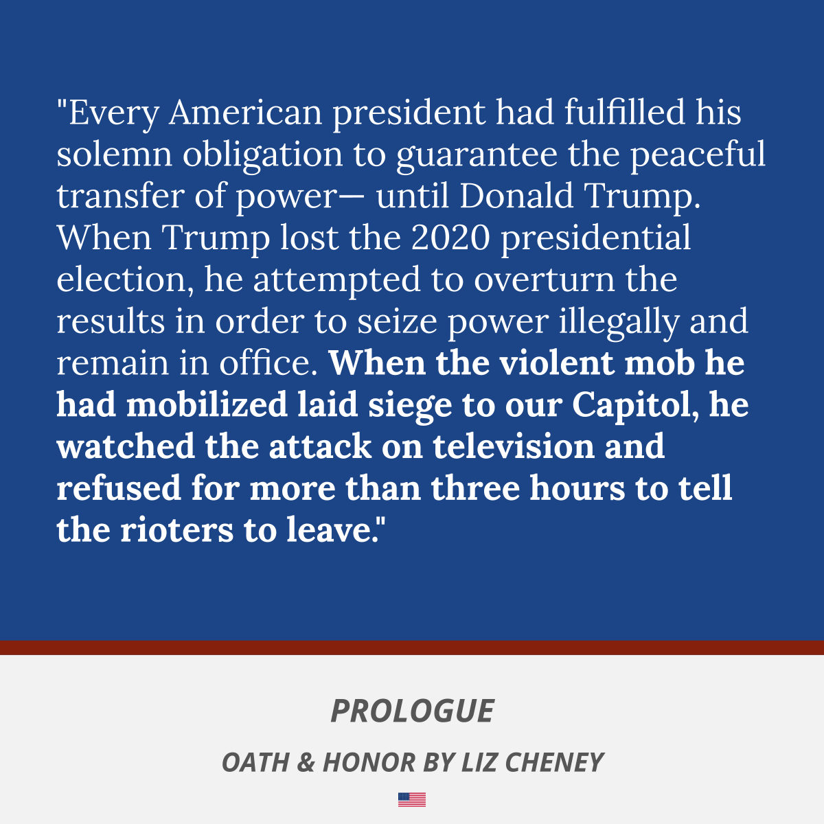 "Every American president had fulfilled his solemn obligation to guarantee the peaceful transfer of power— until Donald Trump. When Trump lost the 2020 presidential election, he attempted to overturn the results in order to seize power illegally and remain in office. When the violent mob he had mobilized laid siege to our Capitol, he watched the attack on television and refused for more than three hours to tell the rioters to leave."