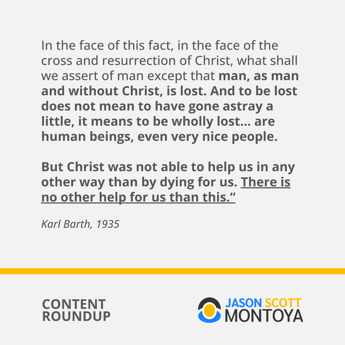 In the face of this fact, in the face of the cross and resurrection of Christ, what shall we assert of man except that man, as man and without Christ, is lost. And to be lost does not mean to have gone astray a little, it means to be wholly lost… are human beings, even very nice people.   But Christ was not able to help us in any other way than by dying for us. There is no other help for us than this.“  Karl Barth, 1935