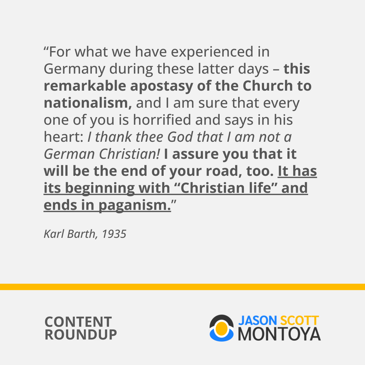 “For what we have experienced in Germany during these latter days – this remarkable apostasy of the Church to nationalism, and I am sure that every one of you is horrified and says in his heart: I thank thee God that I am not a German Christian! I assure you that it will be the end of your road, too. It has its beginning with “Christian life” and ends in paganism.”  Karl Barth, 1935