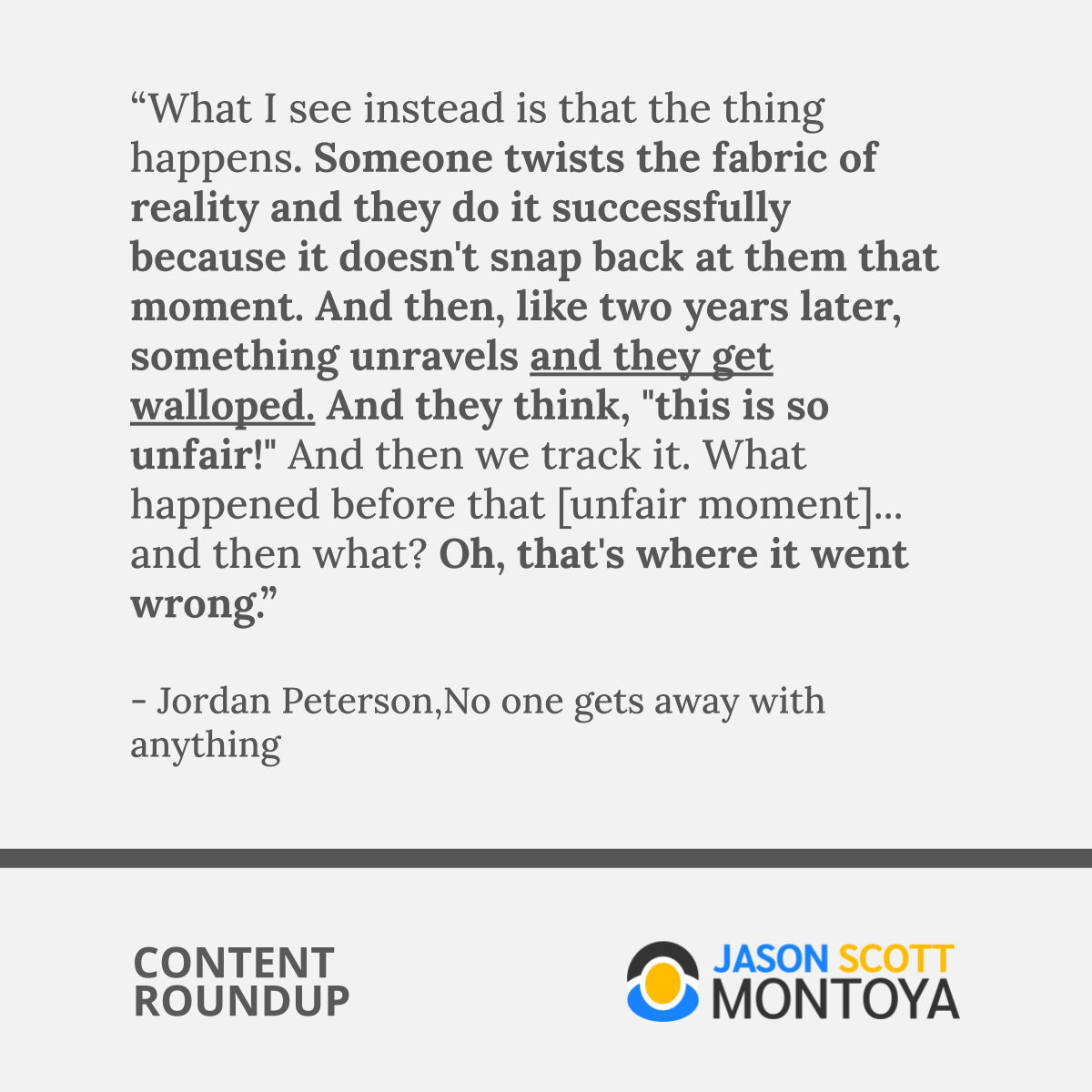 “What I see instead is that the thing happens. Someone twists the fabric of reality and they do it successfully because it doesn't snap back at them that moment. And then, like two years later, something unravels and they get walloped. And they think, "this is so unfair!" And then we track it. What happened before that [unfair moment]... and then what? Oh, that's where it went wrong.”  - Jordan Peterson,No one gets away with anything