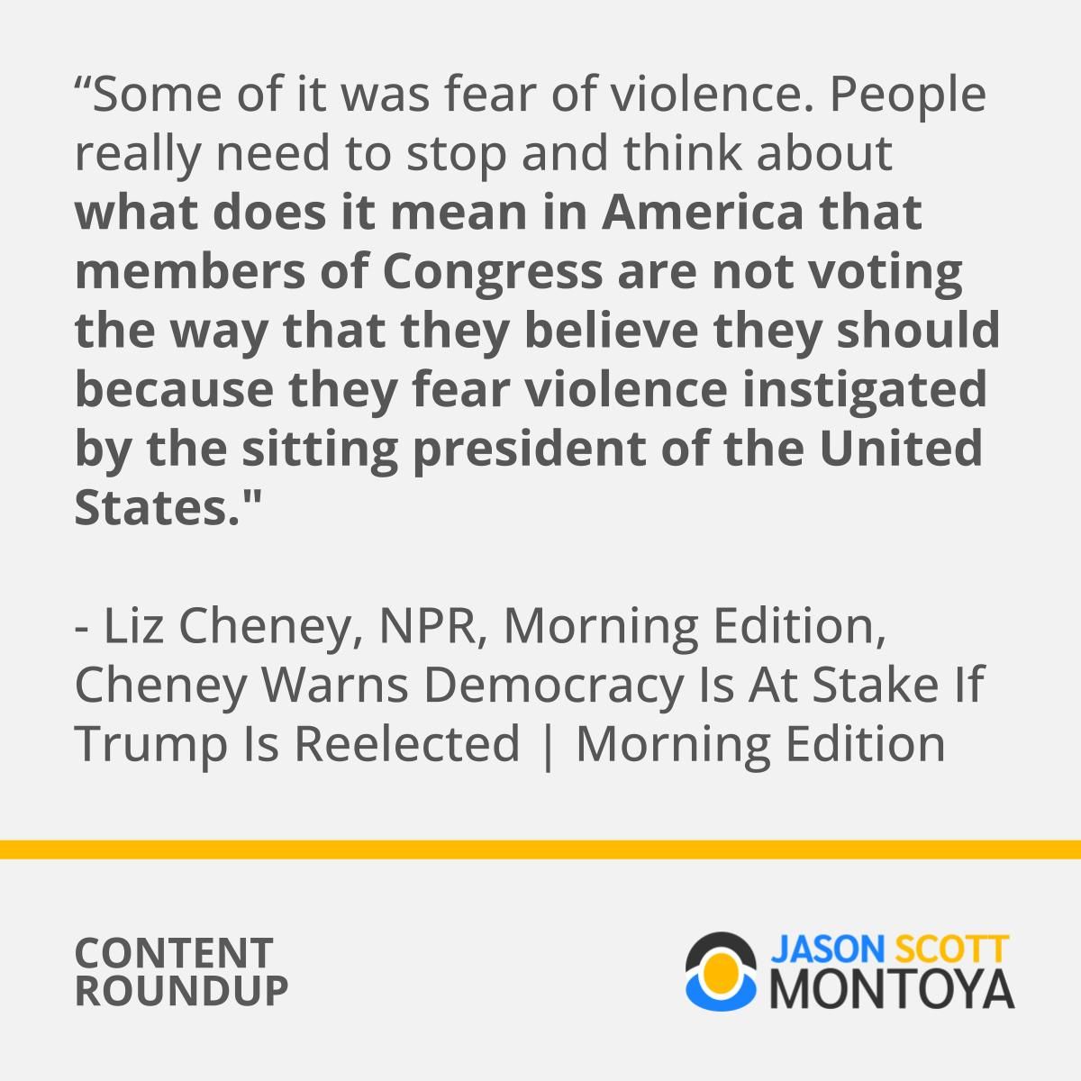 Some of it was fear of violence. People really need to stop and think about what does it mean in America that members of Congress are not voting the way that they believe they should because they fear violence instigated by the sitting president of the United States." - Liz Cheney