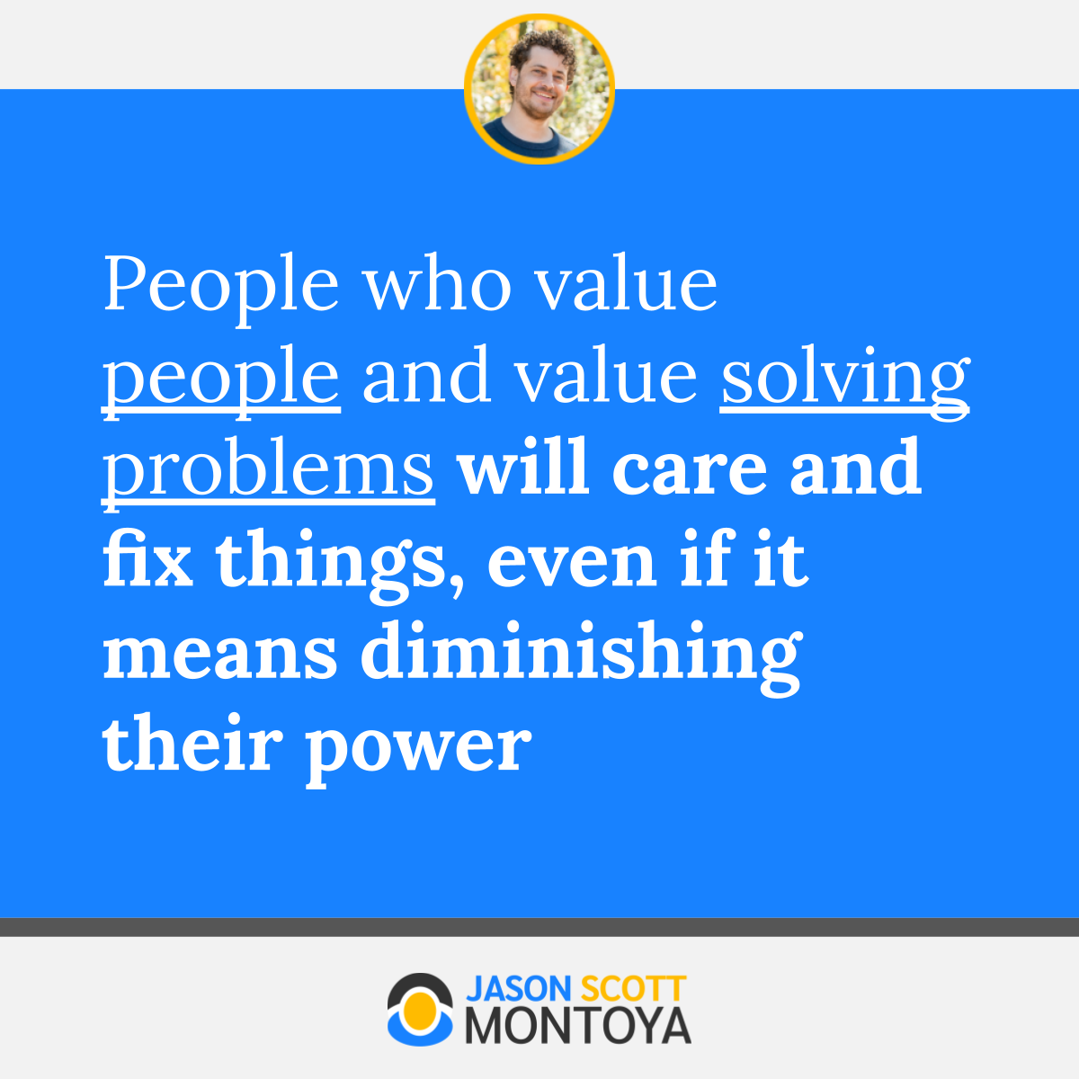 People who value people and value solving problems will care and fix things, even if it means diminishing their power