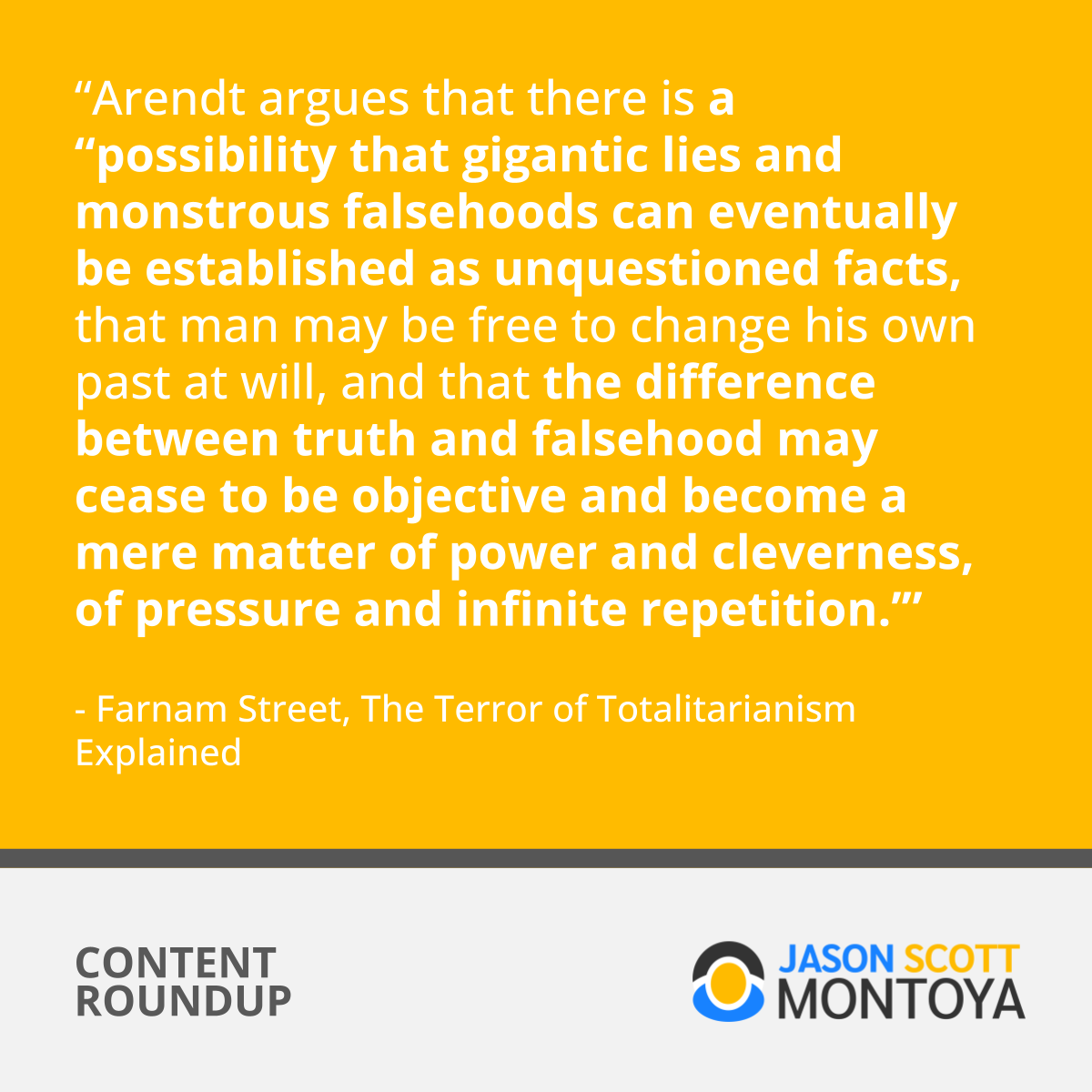 “Arendt argues that there is a “possibility that gigantic lies and monstrous falsehoods can eventually be established as unquestioned facts, that man may be free to change his own past at will, and that the difference between truth and falsehood may cease to be objective and become a mere matter of power and cleverness, of pressure and infinite repetition.’”  - Farnam Street, The Terror of Totalitarianism Explained