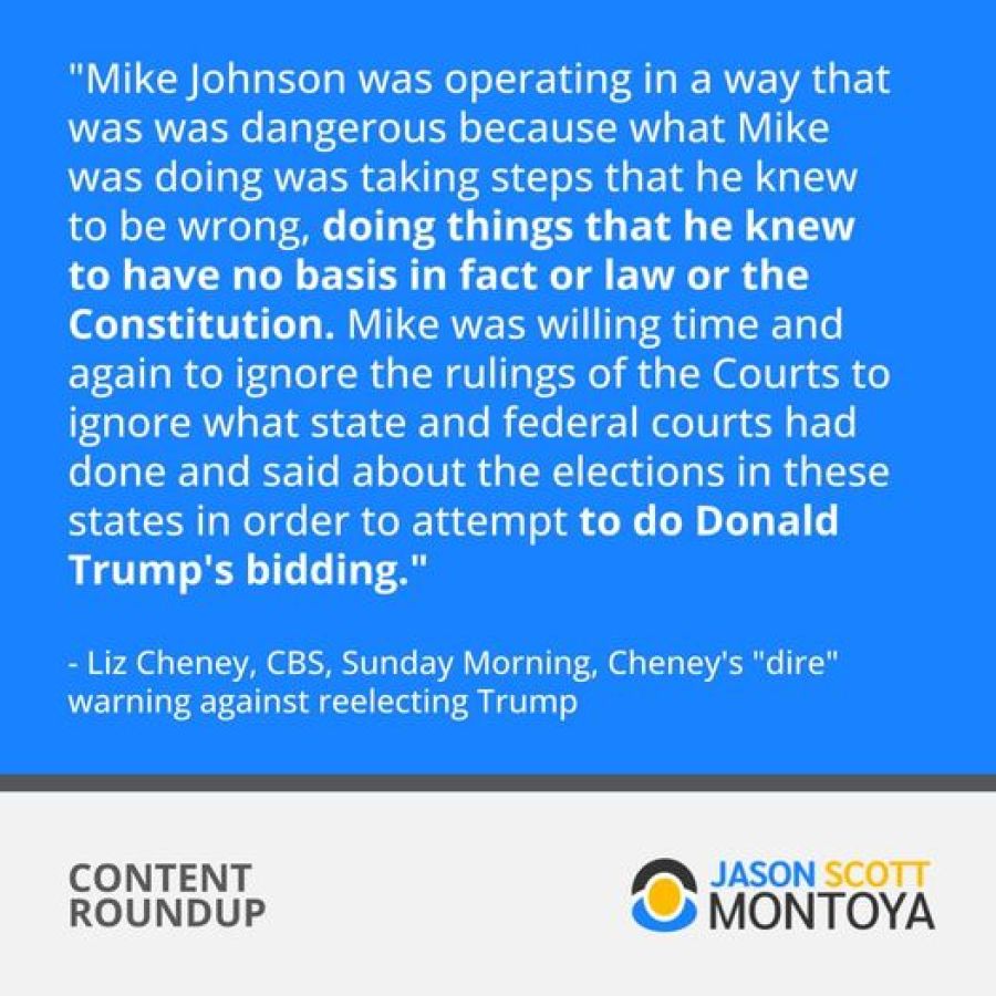 "Mike Johnson was operating in a way that was was dangerous because what Mike was doing was taking steps that he knew to be wrong, doing things that he knew to have no basis in fact or law or the Constitution. Mike was willing time and again to ignore the rulings of the Courts to ignore what state and federal courts had done and said about the elections in these states in order to attempt to do Donald Trump's bidding. " - Liz Cheney