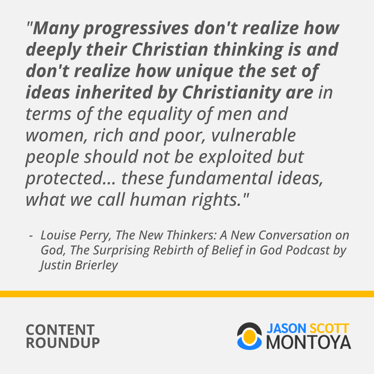 "Many progressives don't realize how deeply their Christian thinking is and don't realize how unique the set of ideas inherited by Christianity are in terms of the equality of men and women, rich and poor, vulnerable people should not be exploited but protected... these fundamental ideas, what we call human rights."  Louise Perry, The New Thinkers: A New Conversation on God, The Surprising Rebirth of Belief in God Podcast by Justin Brierley