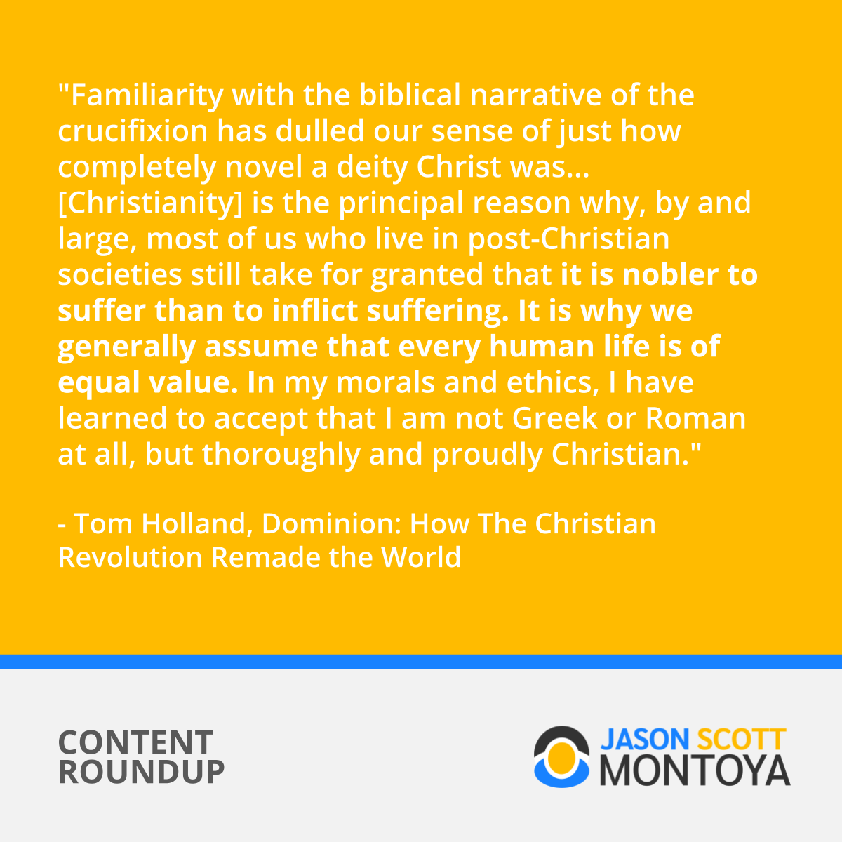 "Familiarity with the biblical narrative of the crucifixion has dulled our sense of just how completely novel a deity Christ was ... [Christianity] is the principal reason why, by and large, most of us who live in post-Christian societies still take for granted that it is nobler to suffer than to inflict suffering. It is why we generally assume that every human life is of equal value. In my morals and ethics, I have learned to accept that I am not Greek or Roman at all, but thoroughly and proudly Christian." - Tom Holland, Dominion (book)