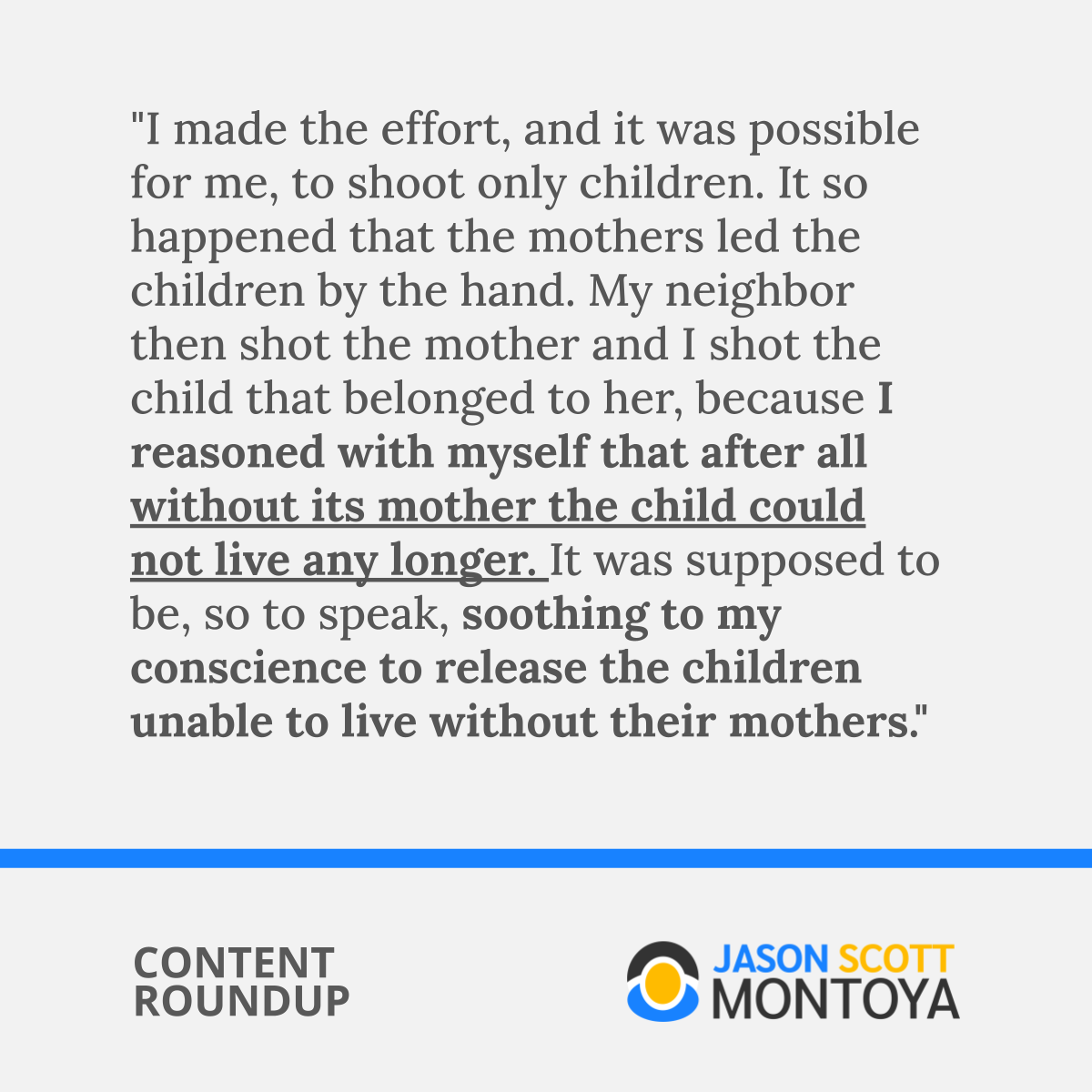 "I made the effort, and it was possible for me, to shoot only children. It so happened that the mothers led the children by the hand. My neighbor then shot the mother and I shot the child that belonged to her, because I reasoned with myself that after all without its mother the child could not live any longer. It was supposed to be, so to speak, soothing to my conscience to release the children unable to live without their mothers."