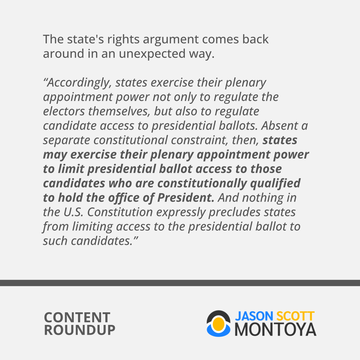 The state's rights argument comes back around in an unexpected way.  “Accordingly, states exercise their plenary appointment power not only to regulate the electors themselves, but also to regulate candidate access to presidential ballots. Absent a separate constitutional constraint, then, states may exercise their plenary appointment power to limit presidential ballot access to those candidates who are constitutionally qualified to hold the office of President. And nothing in the U.S. Constitution expressly precludes states from limiting access to the presidential ballot to such candidates.”