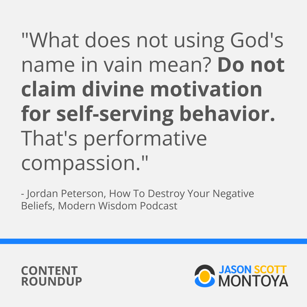 "What does not using God's name in vain mean? Do not claim divine motivation for self-serving behavior. That's performative compassion."  - Jordan Peterson, How To Destroy Your Negative Beliefs, Modern Wisdom Podcast